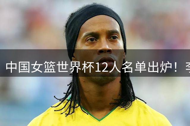 中国女篮世界杯12人名单出炉！李月汝遗失护照落选，韩旭张子宇领衔