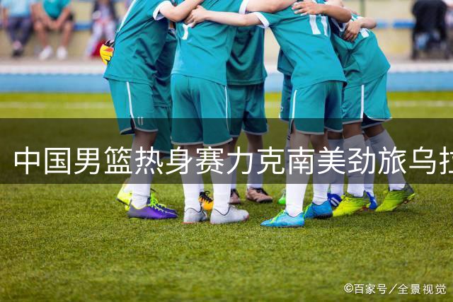 中国男篮热身赛力克南美劲旅乌拉圭