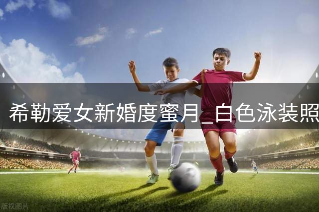 希勒爱女新婚度蜜月 白色泳装照引粉丝赞叹