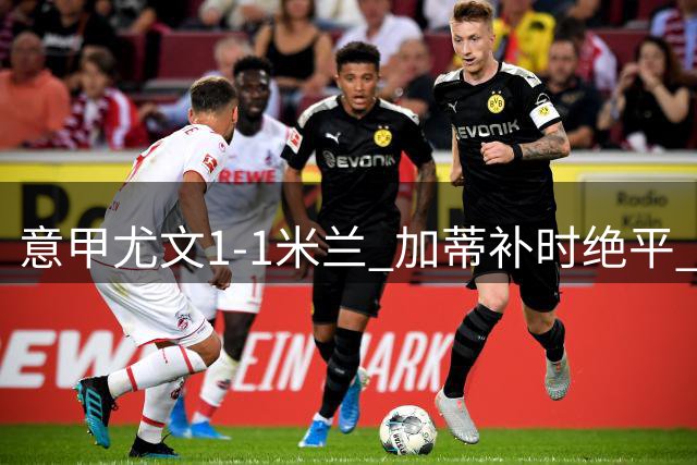 意甲尤文1-1米兰 加蒂补时绝平 阿莫林赛后发飙