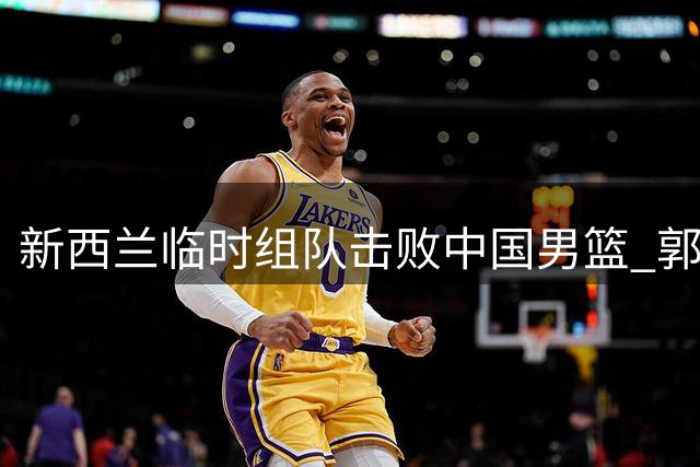 新西兰临时组队击败中国男篮 郭士强坦言队员体能堪忧
