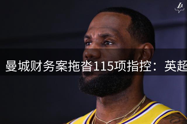 曼城财务案拖沓115项指控：英超格局变革中的悬案