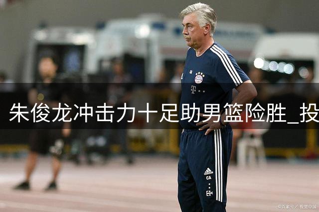 朱俊龙冲击力十足助男篮险胜 投射手感欠佳罚球稳健