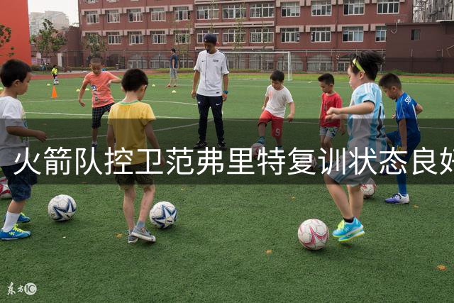 火箭队控卫范弗里特复训状态良好，新赛季有望重现巅峰