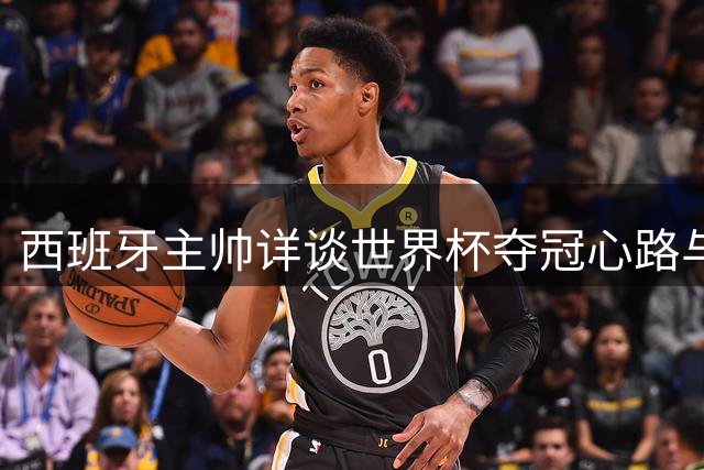 西班牙主帅详谈世界杯夺冠心路与未来规划